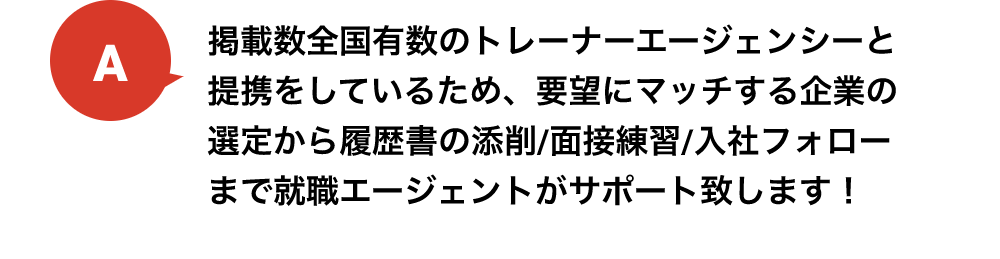 掲載数全国有数のトレーナーエージェンシーと提携をしているため、要望にマッチする企業の選定から履歴書の添削/面接練習/入社フォローまで就職エージェントがサポート致します！