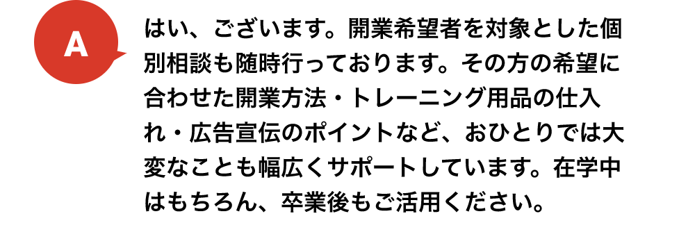 はい、ございます。開業希望者を対象とした個別相談も随時行っております。その方の希望に合わせた開業方法・トレーニング用品の仕入れ・広告宣伝のポイントなど、おひとりでは大変なことも幅広くサポートしています。在学中はもちろん、卒業後もご活用ください。