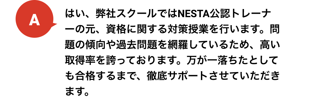 はい、弊社スクールではNESTA公認トレーナーの元、資格に関する対策授業を行います。問題の傾向や過去問題を網羅しているため、高い取得率を誇っております。万が一落ちたとしても合格するまで、徹底サポートさせていただきます。