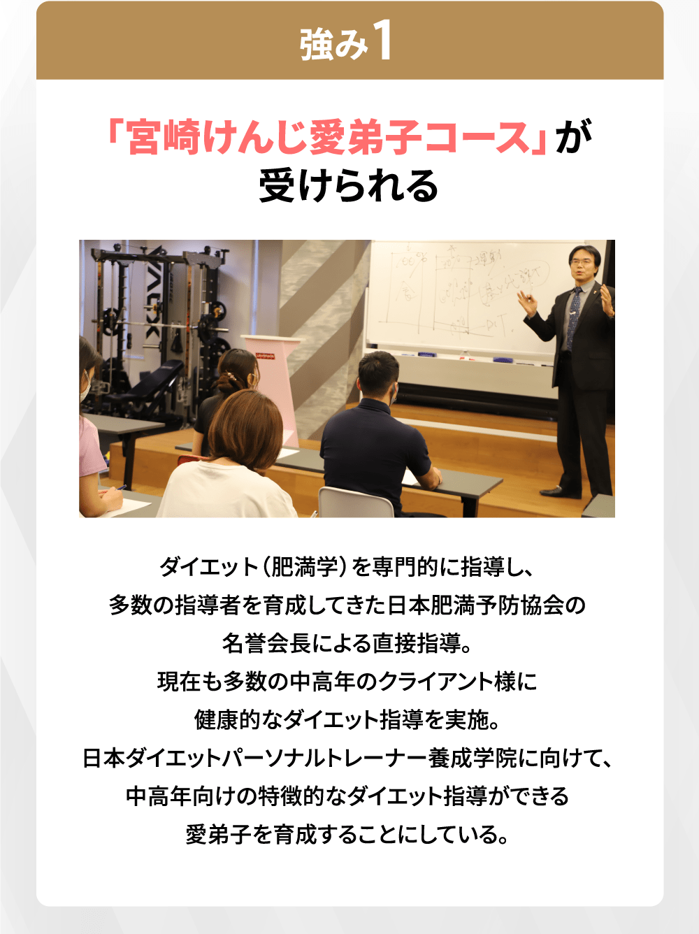 「宮崎けんじ愛弟子コース」が受けられる ダイエット(肥満学)を専門的に指導し、多数の指導者を育成してきた日本肥満予防協会の名誉会長による直接指導。現在も多数の中高年のクライアント様に健康的なダイエット指導を実施。日本ダイエットパーソナルトレーナー養成学院に向けて、中高年向けの特徴的なダイエット指導ができる愛弟子を育成することにしている。