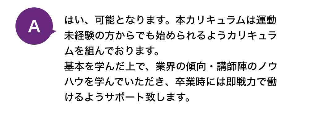 はい、可能となります。本カリキュラムは運動未経験の方からでも始められるようカリキュラムを組んでおります。基本を学んだ上で、業界の傾向・講師陣のノウハウを学んでいただき、卒業時には即戦力で働けるようサポート致します。