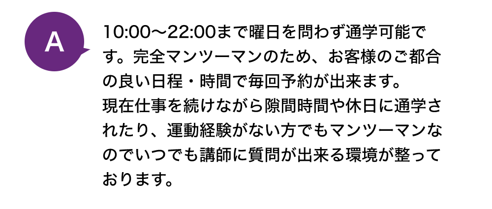 10:00~22:00まで曜日を問わず通学可能です。完全マンツーマンのため、お客様のご都合の良い日程・時間で毎回予約が出来ます。
            現在仕事を続けながら隙間時間や休日に通学されたり、運動経験がない方でもマンツーマンなのでいつでも講師に質問が出来る環境が整っております。