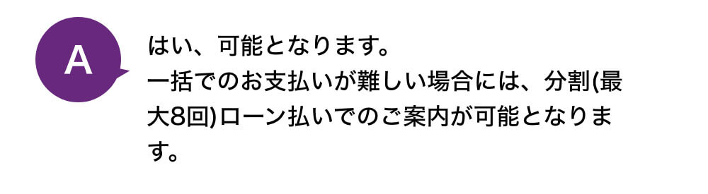 はい、可能となります。一括でのお支払いが難しい場合には、分割(最大8回)ローン払いでのご案内が可能となります。