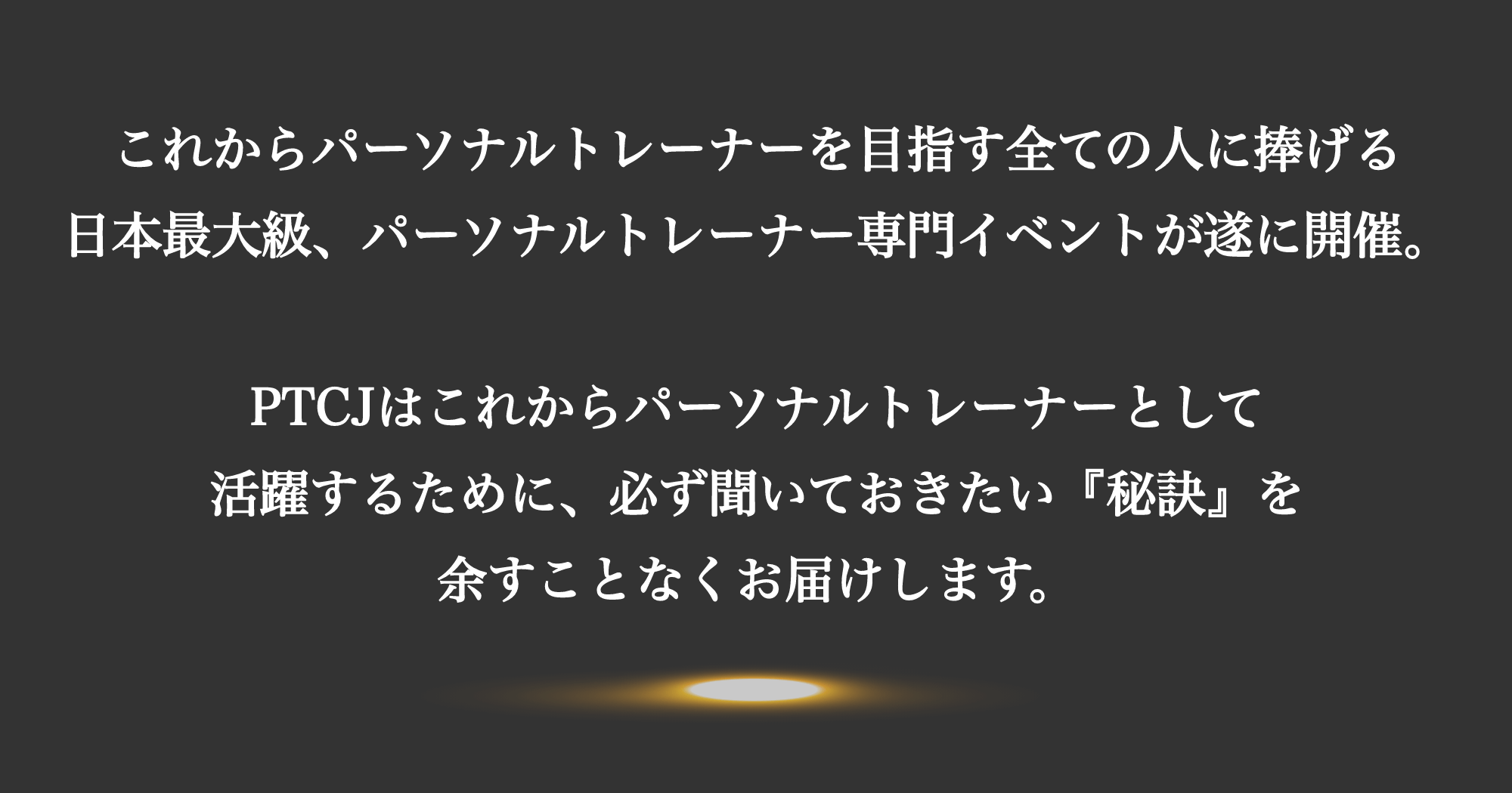 これからパーソナルトレーナーを目指す全ての人に捧げる日本最大級、パーソナルトレーナー専門イベントがついに開催。PTCJはこれからパーソナルトレーナーとして活躍するために、必ず聞いておきたい『秘訣』を余すことなくお届けします。