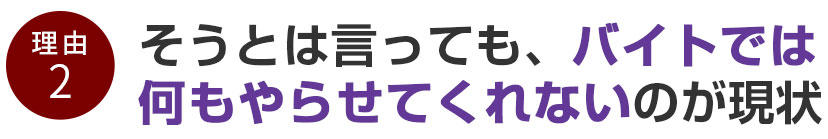 そうとは言っても、バイトでは何もやらせてくれないのが現状