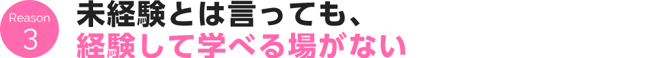 Reason 3 未経験とは言っても、経験して学べる場がない