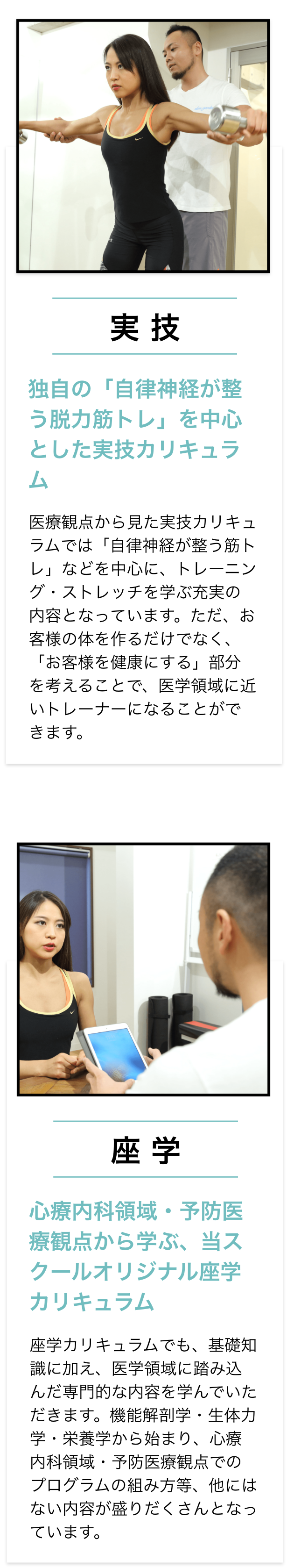 実技,独自の「自律神経が整う脱力筋トレ」を中心とした実技カリキュラム,医療観点から見た実技カリキュラムでは「自律神経が整う筋トレ」などを中心に、トレーニング・ストレッチを学ぶ充実の内容となっています。
		ただ、お客様の体を作るだけでなく、「お客様を健康にする」部分を考えることで、医学領域に近いトレーナーになることができます。,座学,心療内科領域・予防医療観点から学ぶ、当スクールオリジナル座学カリキュラム,座学カリキュラムでも、基礎知識に加え、医学領域に踏み込んだ専門的な内容を学んでいただきます。機能解剖学・生体力学・栄養学から始まり、心療内科領域・予防医療観点でのプログラムの組み方等、他にはない内容が盛りだくさんとなっています。