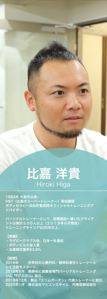 比嘉洋貴,Hiroki Higa,1983年,大阪市出身。,HST（比嘉式スーパートレーナー）育成講師,ボディセラピー浜松町整骨院オフィシャルトレーニングアドバイザー,パーソナルトレーナーとして、目標達成へ導いたクライアントは累計５００人以上（２０１９年６月現在）,トレーニングキャリアは20年以上。実績,ラグビークラブ大会、日本一を達成,ボディビル大会入賞,お客様定着率93.8%,経歴,2016年,世界初の心療内科・精神科専任トレーナーとして活動をスタート。2018年6月　南麻布に経験者専門パーソナルトレーニングジム『FITJUKU』設立。2018年12月,駒込『エリムガーデン』代表トレーナーに就任