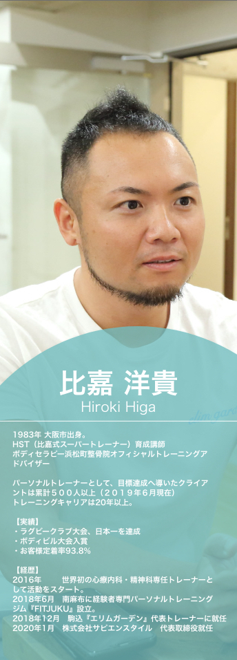 比嘉洋貴,Hiroki Higa,1983年,大阪市出身。,HST(比嘉式スーパートレーナー)育成講師,ボディセラピー浜松町整骨院オフィシャルトレーニングアドバイザー,パーソナルトレーナーとして、目標達成へ導いたクライアントは累計500人以上(2019年6月現在),トレーニングキャリアは20年以上。実績,ラグビークラブ大会、日本一を達成,ボディビル大会入賞,お客様定着率93.8%,経歴,2016年,世界初の心療内科・精神科専任トレーナーとして活動をスタート。2018年6月 南麻布に経験者専門パーソナルトレーニングジム『FITJUKU』設立。2018年12月,駒込『エリムガーデン』代表トレーナーに就任