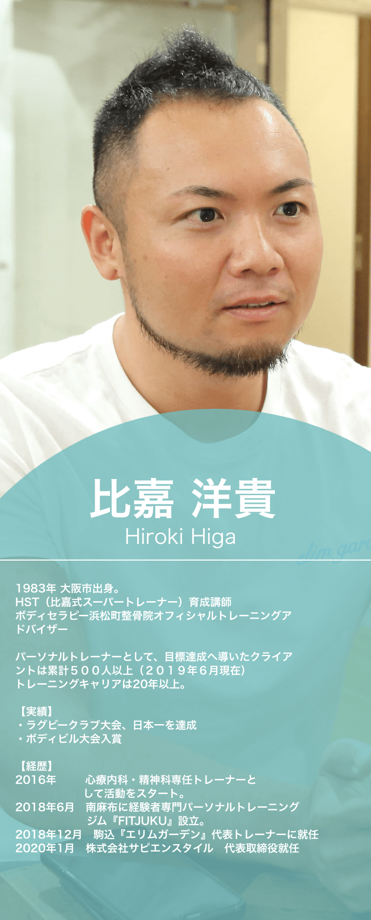 比嘉洋貴,Hiroki Higa,1983年,大阪市出身。,HST（比嘉式スーパートレーナー）育成講師,ボディセラピー浜松町整骨院オフィシャルトレーニングアドバイザー,パーソナルトレーナーとして、目標達成へ導いたクライアントは累計５００人以上（２０１９年６月現在）,トレーニングキャリアは20年以上。実績,ラグビークラブ大会、日本一を達成,ボディビル大会入賞,お客様定着率93.8%,経歴,2016年,世界初の心療内科・精神科専任トレーナーとして活動をスタート。2018年6月　南麻布に経験者専門パーソナルトレーニングジム『FITJUKU』設立。2018年12月,駒込『エリムガーデン』代表トレーナーに就任